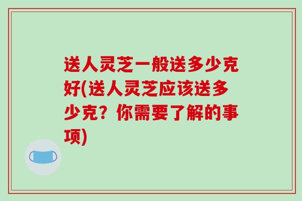 送人灵芝一般送多少克好(送人灵芝应该送多少克？你需要了解的事项)