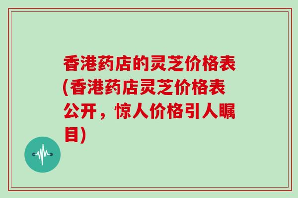 香港药店的灵芝价格表(香港药店灵芝价格表公开，惊人价格引人瞩目)