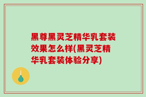 黑尊黑灵芝精华乳套装效果怎么样(黑灵芝精华乳套装体验分享) 黑尊黑灵芝精华乳套装效果怎么样(黑灵芝精华乳套装体验分享)