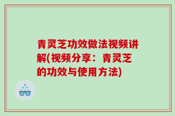 青灵芝功效做法视频讲解(视频分享：青灵芝的功效与使用方法)