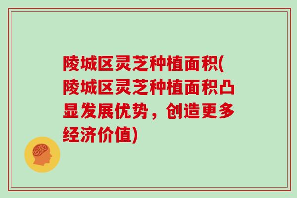 陵城区灵芝种植面积(陵城区灵芝种植面积凸显发展优势,创造更多经济价值) 陵城区灵芝种植面积(陵城区灵芝种植面积凸显发展优势,创造更多经济价值)