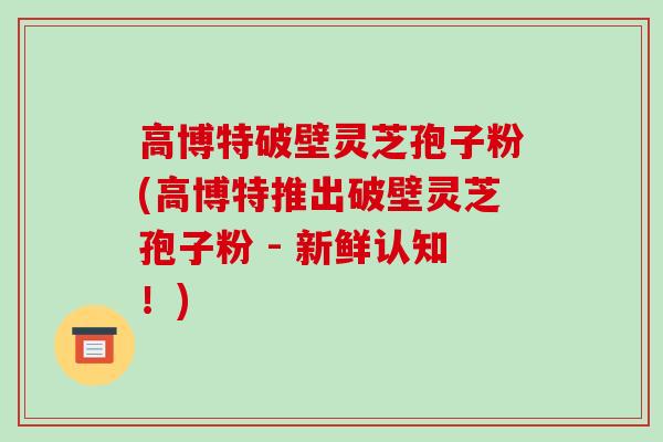 高博特破壁灵芝孢子粉(高博特推出破壁灵芝孢子粉 - 新鲜认知!) 高博特破壁灵芝孢子粉(高博特推出破壁灵芝孢子粉 - 新鲜认知!)