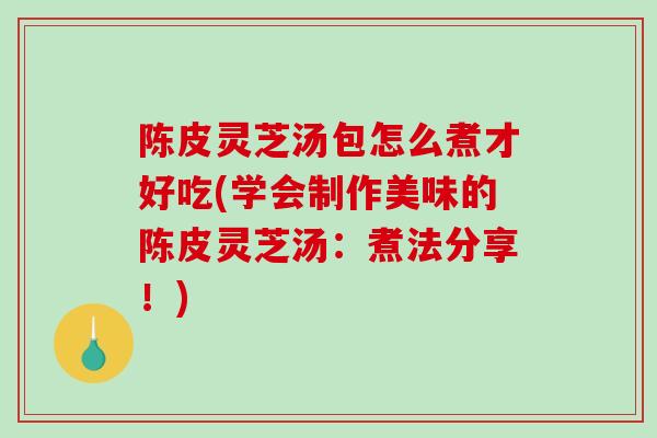 陈皮灵芝汤包怎么煮才好吃(学会制作美味的陈皮灵芝汤:煮法分享!) 陈皮灵芝汤包怎么煮才好吃(学会制作美味的陈皮灵芝汤:煮法分享!)