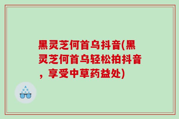 黑灵芝何首乌抖音(黑灵芝何首乌轻松拍抖音，享受中草药益处)