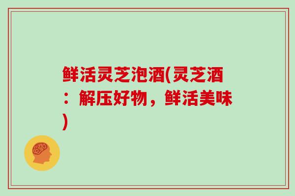 鲜活灵芝泡酒(灵芝酒：解压好物，鲜活美味)