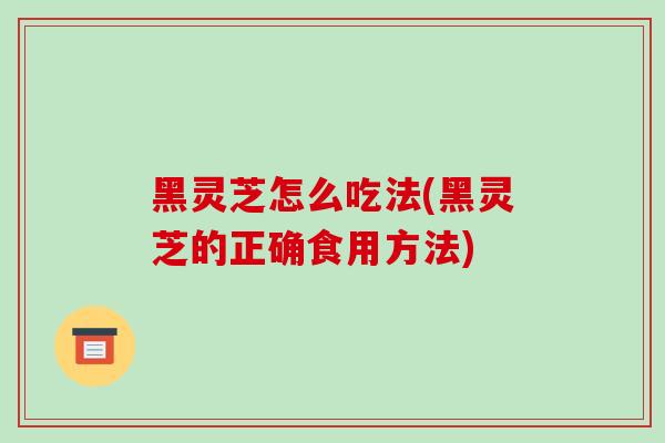 黑灵芝怎么吃法(黑灵芝的正确食用方法)