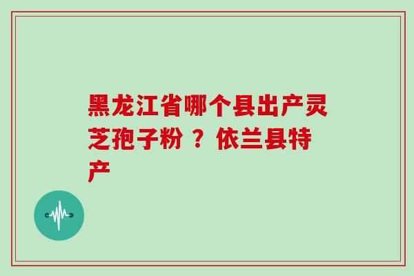 黑龙江省哪个县出产灵芝孢子粉 ？依兰县特产