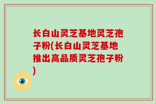 长白山灵芝基地灵芝孢子粉(长白山灵芝基地推出高品质灵芝孢子粉)