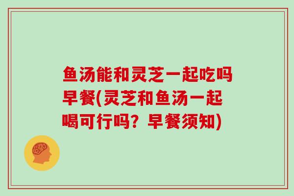 鱼汤能和灵芝一起吃吗早餐(灵芝和鱼汤一起喝可行吗？早餐须知)