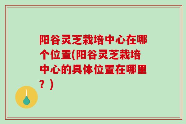 阳谷灵芝栽培中心在哪个位置(阳谷灵芝栽培中心的具体位置在哪里？)