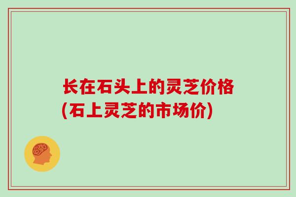 长在石头上的灵芝价格(石上灵芝的市场价)