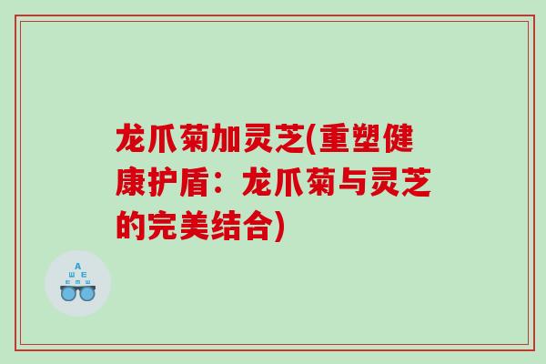 龙爪菊加灵芝(重塑健康护盾：龙爪菊与灵芝的完美结合)