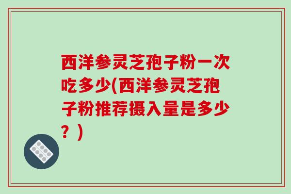 西洋参灵芝孢子粉一次吃多少(西洋参灵芝孢子粉推荐摄入量是多少？)