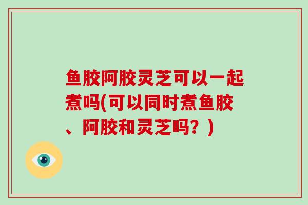 鱼胶阿胶灵芝可以一起煮吗(可以同时煮鱼胶、阿胶和灵芝吗？)