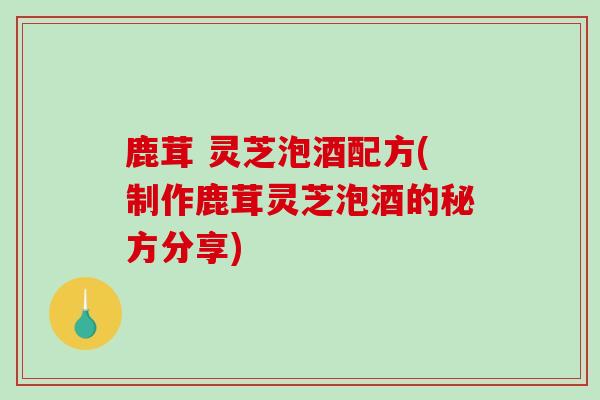 鹿茸 灵芝泡酒配方(制作鹿茸灵芝泡酒的秘方分享)