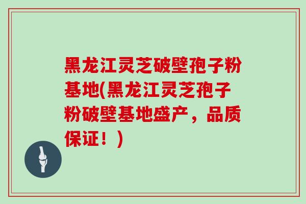 黑龙江灵芝破壁孢子粉基地(黑龙江灵芝孢子粉破壁基地盛产，品质保证！)