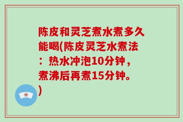 陈皮和灵芝煮水煮多久能喝(陈皮灵芝水煮法：热水冲泡10分钟，煮沸后再煮15分钟。)