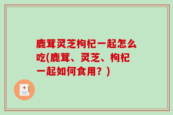 鹿茸灵芝枸杞一起怎么吃(鹿茸、灵芝、枸杞一起如何食用？)