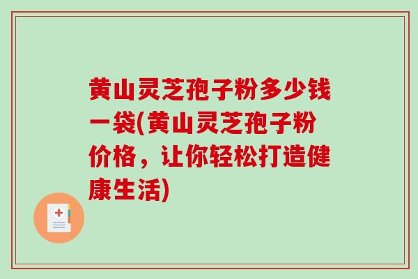 黄山灵芝孢子粉多少钱一袋(黄山灵芝孢子粉价格，让你轻松打造健康生活)