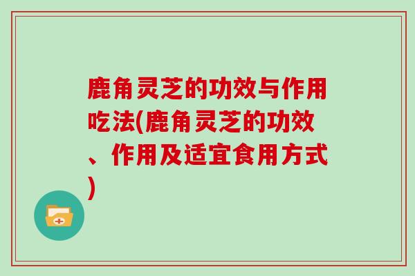 鹿角灵芝的功效与作用吃法(鹿角灵芝的功效、作用及适宜食用方式)