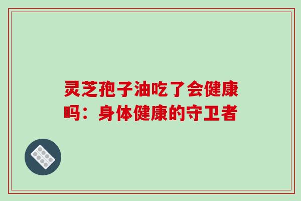灵芝孢子油吃了会健康吗：身体健康的守卫者