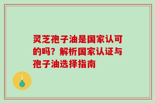 灵芝孢子油是国家认可的吗？解析国家认证与孢子油选择指南