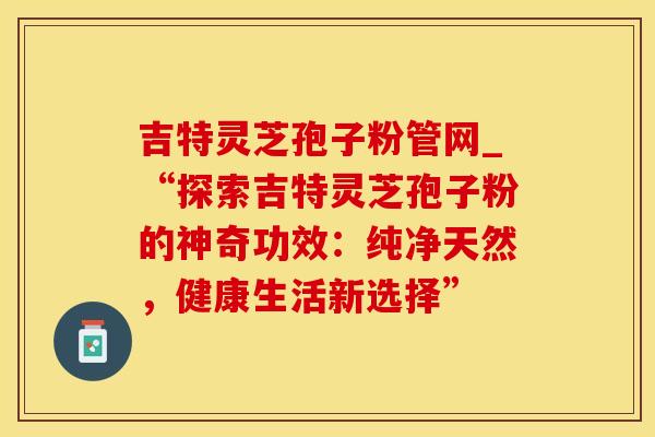 吉特灵芝孢子粉管网_“探索吉特灵芝孢子粉的神奇功效：纯净天然，健康生活新选择”