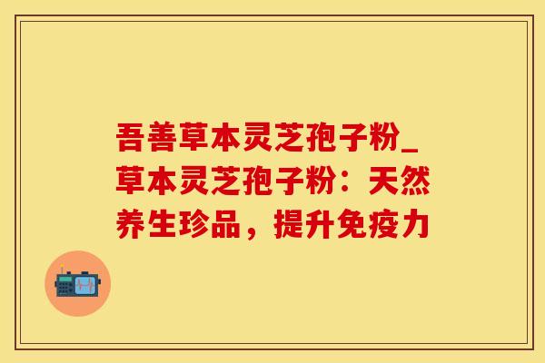 吾善草本灵芝孢子粉_草本灵芝孢子粉：天然养生珍品，提升免疫力