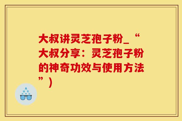 大叔讲灵芝孢子粉_“大叔分享：灵芝孢子粉的神奇功效与使用方法”)