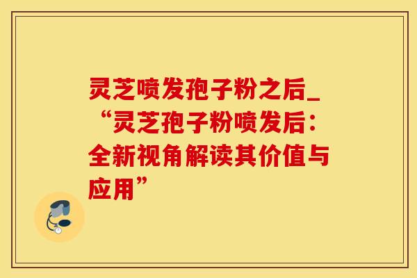 灵芝喷发孢子粉之后_“灵芝孢子粉喷发后：全新视角解读其价值与应用”