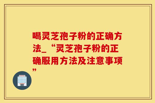 喝灵芝孢子粉的正确方法_“灵芝孢子粉的正确服用方法及注意事项”