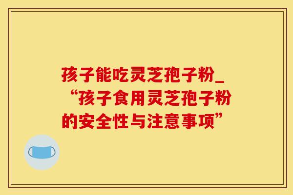 孩子能吃灵芝孢子粉_“孩子食用灵芝孢子粉的安全性与注意事项”