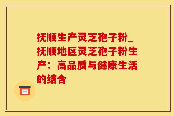抚顺生产灵芝孢子粉_抚顺地区灵芝孢子粉生产：高品质与健康生活的结合