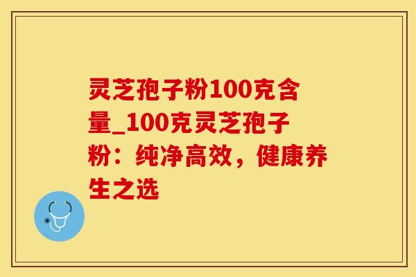 灵芝孢子粉100克含量_100克灵芝孢子粉：纯净高效，健康养生之选