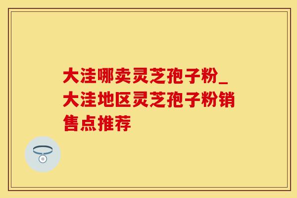 大洼哪卖灵芝孢子粉_大洼地区灵芝孢子粉销售点推荐