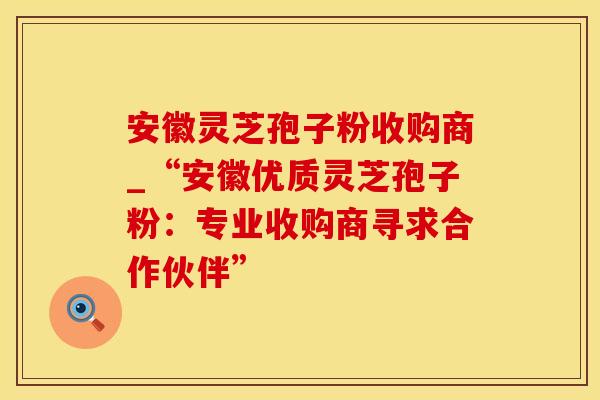 安徽灵芝孢子粉收购商_“安徽优质灵芝孢子粉：专业收购商寻求合作伙伴”