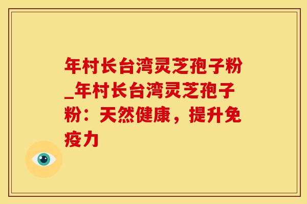 年村长台湾灵芝孢子粉_年村长台湾灵芝孢子粉：天然健康，提升免疫力