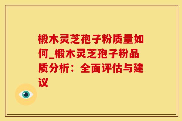 椴木灵芝孢子粉质量如何_椴木灵芝孢子粉品质分析：全面评估与建议