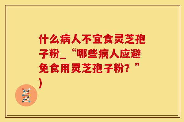 什么人不宜食灵芝孢子粉_“哪些人应避免食用灵芝孢子粉？”)