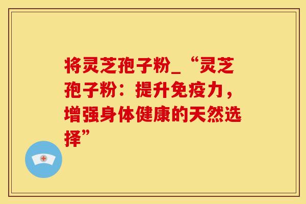 将灵芝孢子粉_“灵芝孢子粉：提升免疫力，增强身体健康的天然选择”