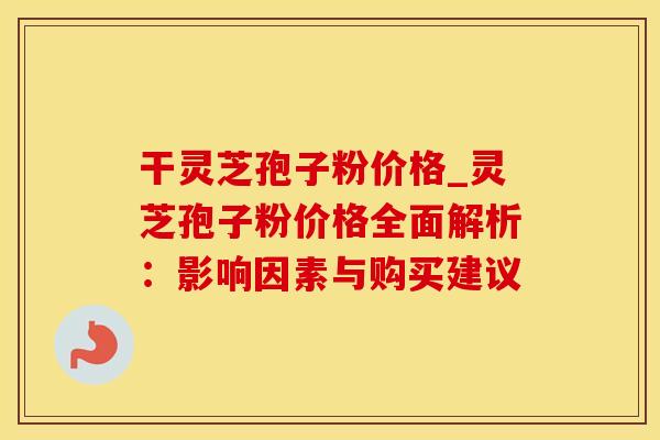 干灵芝孢子粉价格_灵芝孢子粉价格全面解析：影响因素与购买建议