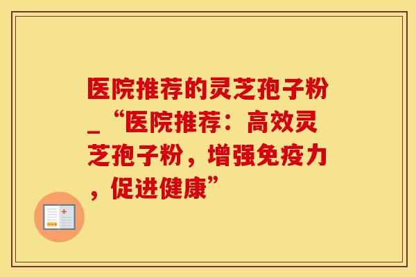 医院推荐的灵芝孢子粉_“医院推荐：高效灵芝孢子粉，增强免疫力，促进健康”