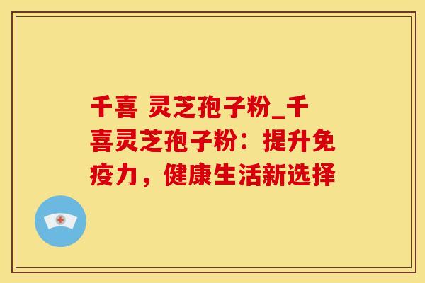 千喜 灵芝孢子粉_千喜灵芝孢子粉：提升免疫力，健康生活新选择