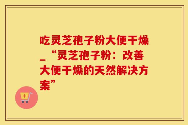吃灵芝孢子粉大便干燥_“灵芝孢子粉：改善大便干燥的天然解决方案”