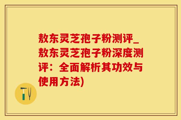 敖东灵芝孢子粉测评_敖东灵芝孢子粉深度测评：全面解析其功效与使用方法)