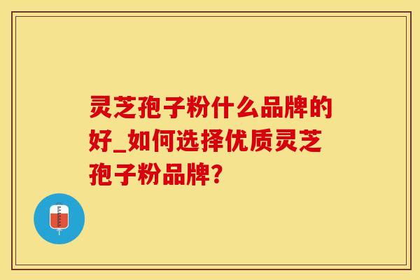 灵芝孢子粉什么品牌的好_如何选择优质灵芝孢子粉品牌？