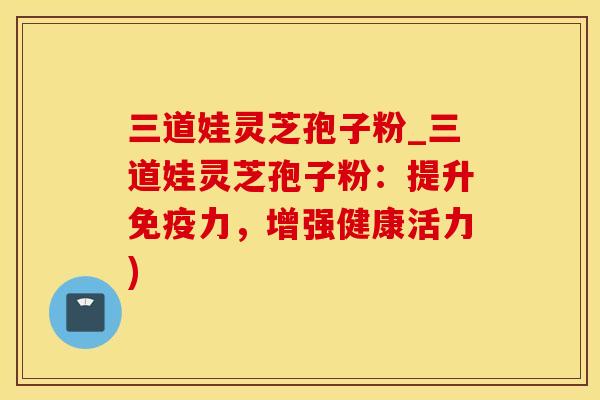 三道娃灵芝孢子粉_三道娃灵芝孢子粉：提升免疫力，增强健康活力)
