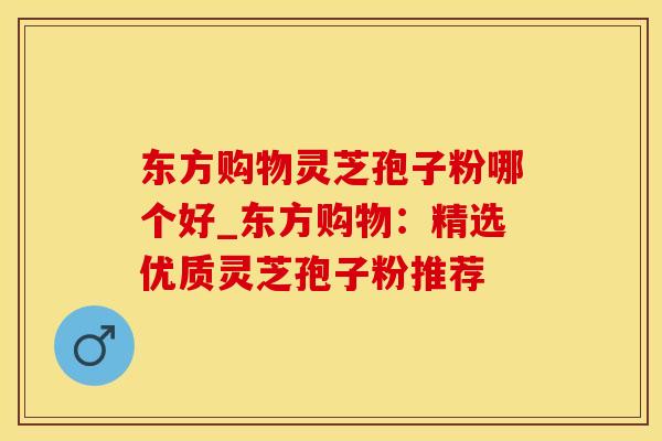 东方购物灵芝孢子粉哪个好_东方购物：精选优质灵芝孢子粉推荐