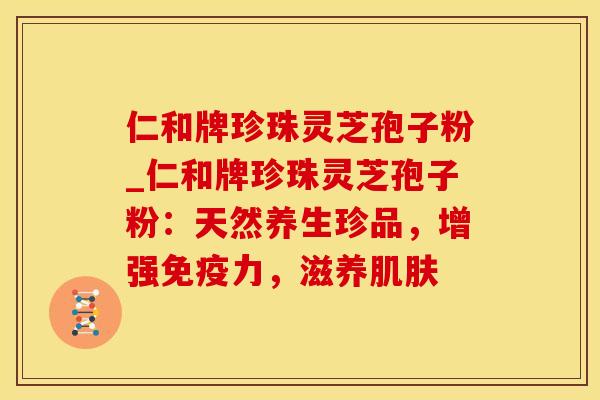 仁和牌珍珠灵芝孢子粉_仁和牌珍珠灵芝孢子粉：天然养生珍品，增强免疫力，滋养