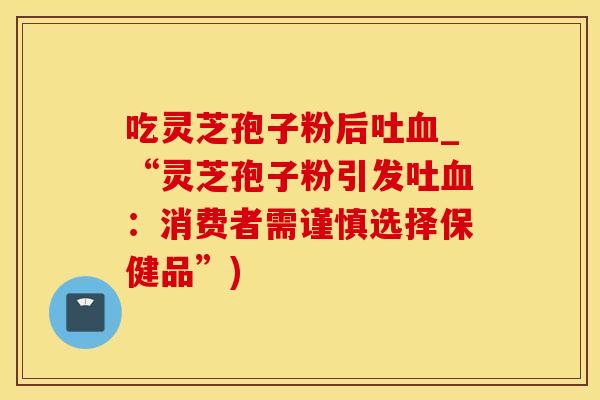 吃灵芝孢子粉后吐_“灵芝孢子粉引发吐：消费者需谨慎选择保健品”)